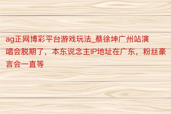 ag正网博彩平台游戏玩法_蔡徐坤广州站演唱会脱期了，本东说念主IP地址在广东，粉丝豪言会一直等