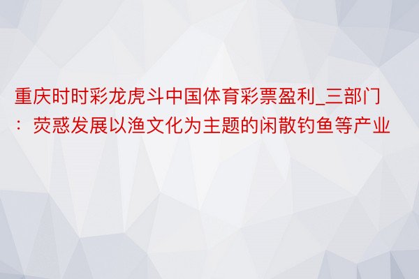 重庆时时彩龙虎斗中国体育彩票盈利_三部门：荧惑发展以渔文化为主题的闲散钓鱼等产业