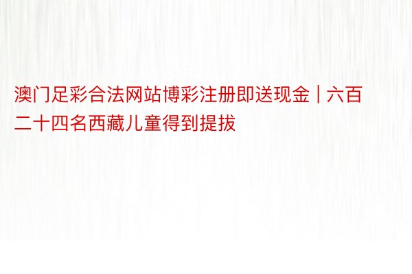 澳门足彩合法网站博彩注册即送现金 | 六百二十四名西藏儿童得到提拔