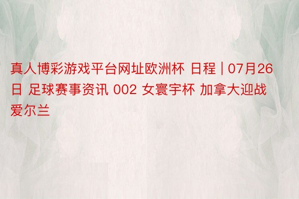 真人博彩游戏平台网址欧洲杯 日程 | 07月26日 足球赛事资讯 002 女寰宇杯 加拿大迎战爱尔兰