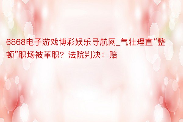 6868电子游戏博彩娱乐导航网_气壮理直“整顿”职场被革职？法院判决：赔