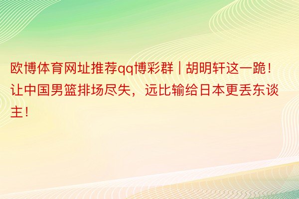 欧博体育网址推荐qq博彩群 | 胡明轩这一跪！让中国男篮排场尽失，远比输给日本更丢东谈主！