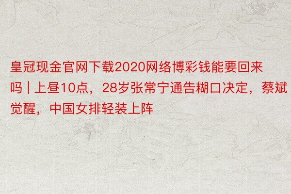 皇冠现金官网下载2020网络博彩钱能要回来吗 | 上昼10点，28岁张常宁通告糊口决定，蔡斌觉醒，中国女排轻装上阵