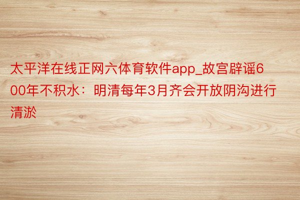 太平洋在线正网六体育软件app_故宫辟谣600年不积水：明清每年3月齐会开放阴沟进行清淤