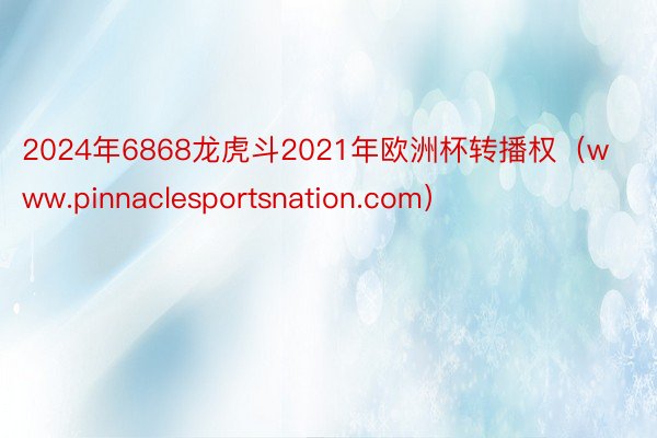 2024年6868龙虎斗2021年欧洲杯转播权（www.pinnaclesportsnation.com）