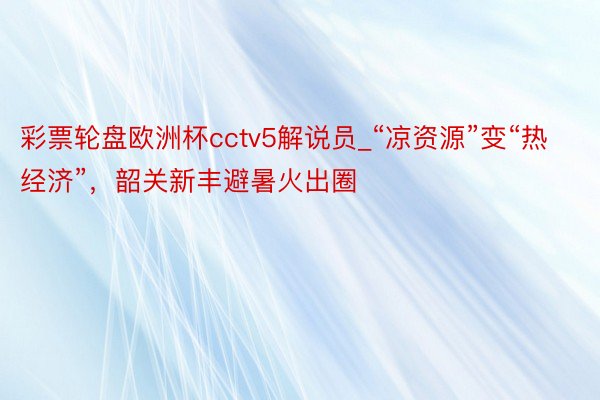 彩票轮盘欧洲杯cctv5解说员_“凉资源”变“热经济”，韶关新丰避暑火出圈