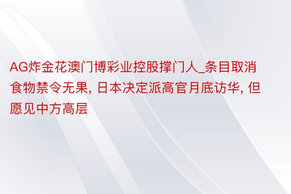 AG炸金花澳门博彩业控股撑门人_条目取消食物禁令无果, 日本决定派高官月底访华, 但愿见中方高层