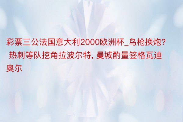 彩票三公法国意大利2000欧洲杯_鸟枪换炮? 热刺等队挖角拉波尔特, 曼城酌量签格瓦迪奥尔