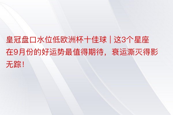 皇冠盘口水位低欧洲杯十佳球 | 这3个星座在9月份的好运势最值得期待，衰运澌灭得影无踪！