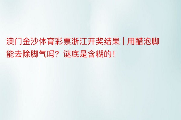 澳门金沙体育彩票浙江开奖结果 | 用醋泡脚能去除脚气吗？谜底是含糊的！