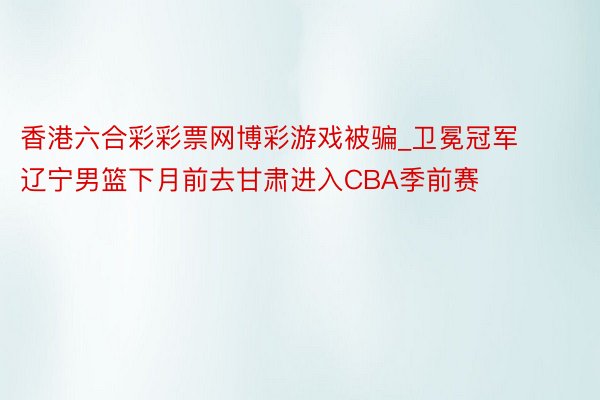 香港六合彩彩票网博彩游戏被骗_卫冕冠军辽宁男篮下月前去甘肃进入CBA季前赛