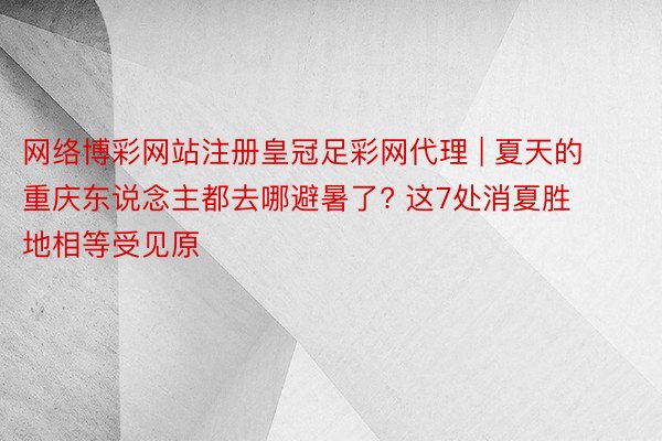 网络博彩网站注册皇冠足彩网代理 | 夏天的重庆东说念主都去哪避暑了? 这7处消夏胜地相等受见原