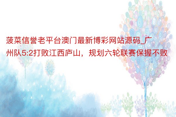 菠菜信誉老平台澳门最新博彩网站源码_广州队5:2打败江西庐山，规划六轮联赛保握不败