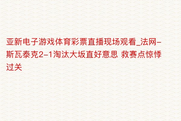 亚新电子游戏体育彩票直播现场观看_法网-斯瓦泰克2-1淘汰大坂直好意思 救赛点惊悸过关