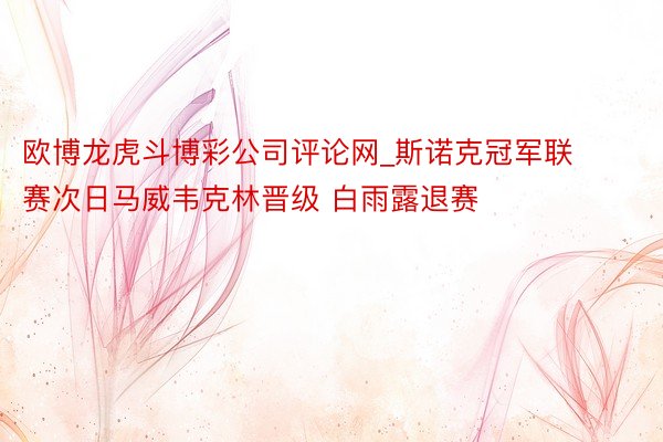 欧博龙虎斗博彩公司评论网_斯诺克冠军联赛次日马威韦克林晋级 白雨露退赛