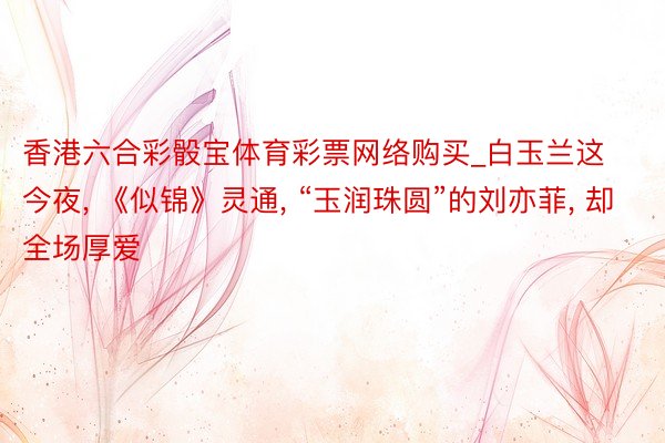 香港六合彩骰宝体育彩票网络购买_白玉兰这今夜, 《似锦》灵通, “玉润珠圆”的刘亦菲, 却全场厚爱