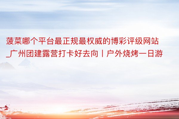 菠菜哪个平台最正规最权威的博彩评级网站_广州团建露营打卡好去向丨户外烧烤一日游