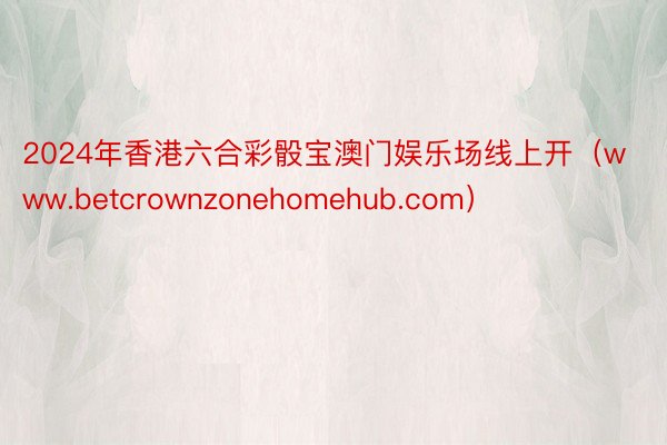 2024年香港六合彩骰宝澳门娱乐场线上开(www.betcrownzonehomehub.com)