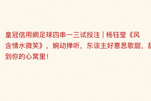 皇冠信用網足球四串一三试投注 | 杨钰莹《风含情水微笑》,婉动掸听,东谈主好意思歌甜,甜到你的心窝里!