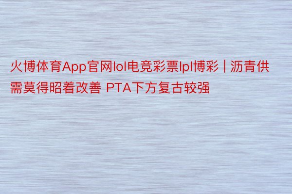 火博体育App官网lol电竞彩票lpl博彩 | 沥青供需莫得昭着改善 PTA下方复古较强