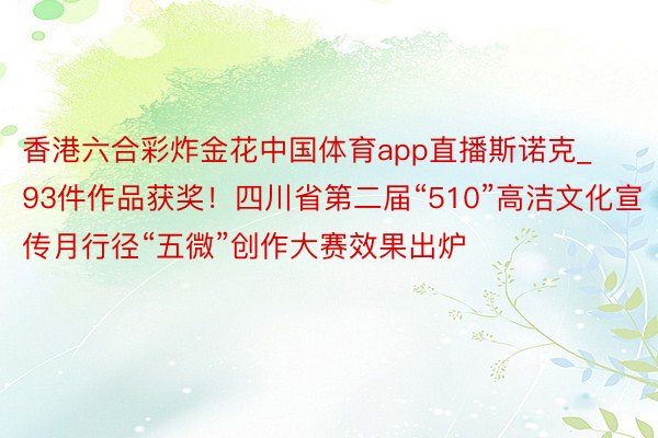 香港六合彩炸金花中国体育app直播斯诺克_93件作品获奖！四川省第二届“510”高洁文化宣传月行径“五微”创作大赛效果出炉