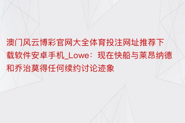 澳门风云博彩官网大全体育投注网址推荐下载软件安卓手机_Lowe：现在快船与莱昂纳德和乔治莫得任何续约讨论迹象