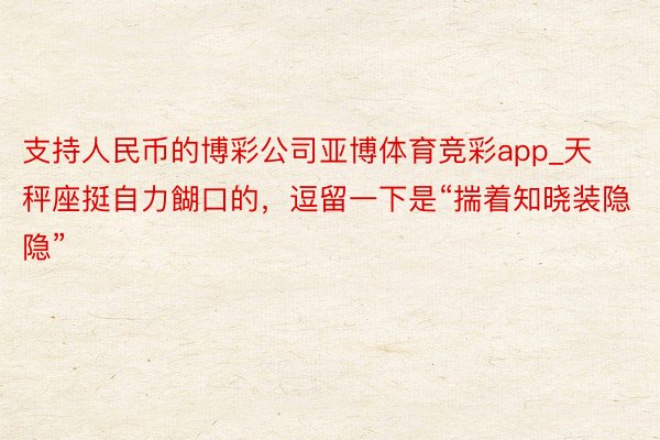 支持人民币的博彩公司亚博体育竞彩app_天秤座挺自力餬口的，逗留一下是“揣着知晓装隐隐”