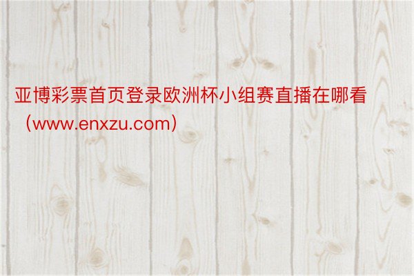 亚博彩票首页登录欧洲杯小组赛直播在哪看（www.enxzu.com）
