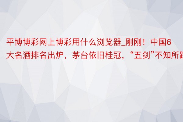 平博博彩网上博彩用什么浏览器_刚刚！中国6大名酒排名出炉，茅台依旧桂冠，“五剑”不知所踪