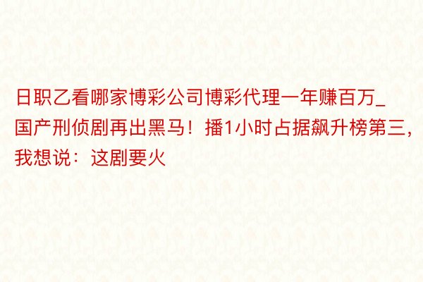 日职乙看哪家博彩公司博彩代理一年赚百万_国产刑侦剧再出黑马！播1小时占据飙升榜第三，我想说：这剧要火