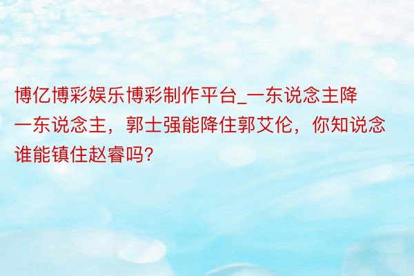 博亿博彩娱乐博彩制作平台_一东说念主降一东说念主，郭士强能降住郭艾伦，你知说念谁能镇住赵睿吗？