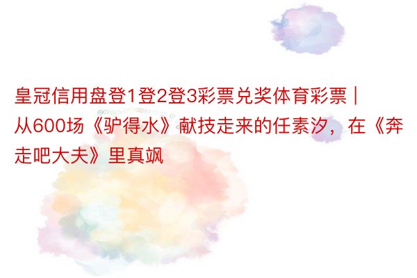 皇冠信用盘登1登2登3彩票兑奖体育彩票 | 从600场《驴得水》献技走来的任素汐，在《奔走吧大夫》里真飒