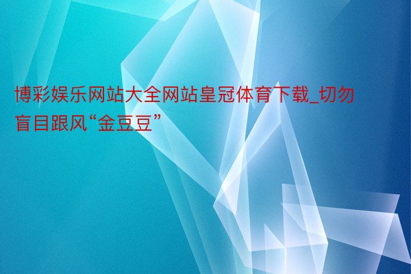 博彩娱乐网站大全网站皇冠体育下载_切勿盲目跟风“金豆豆”