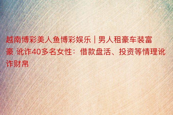 越南博彩美人鱼博彩娱乐 | 男人租豪车装富豪 讹诈40多名女性：借款盘活、投资等情理讹诈财帛