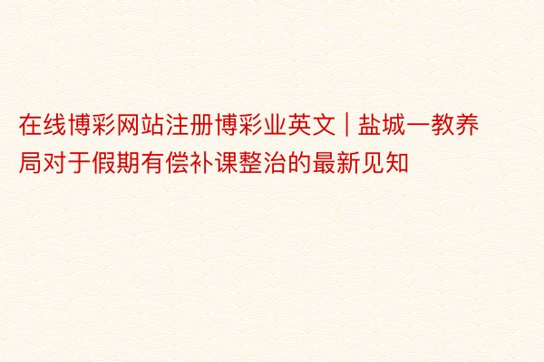 在线博彩网站注册博彩业英文 | 盐城一教养局对于假期有偿补课整治的最新见知