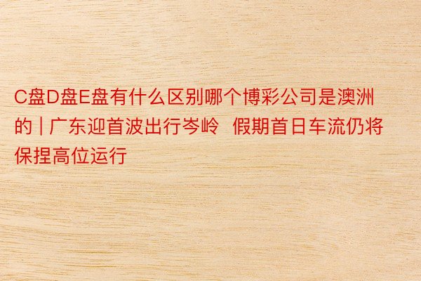 C盘D盘E盘有什么区别哪个博彩公司是澳洲的 | 广东迎首波出行岑岭  假期首日车流仍将保捏高位运行